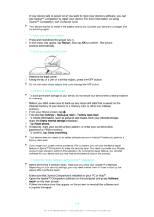 Page 119If your device fails to power on or you want to reset your device’s software, you can
use Xperia™ Companion to repair your device. For more information on using
Xperia™ Companion, see 
Computer tools.
Your device may fail to restart if the battery level is low. Connect your device to a charger and try restarting again.
To force your device to restart
1 Press and hold down the power key 
.
2 In the menu that opens, tap  Restart, then tap  OK to confirm. The device
restarts automatically.
To force the...