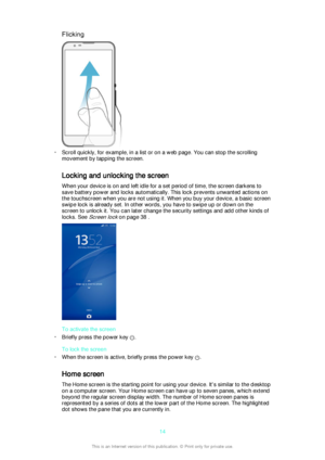 Page 14Flicking
•Scroll quickly, for example, in a list or on a web page. You can stop the scrolling
movement by tapping the screen.
Locking and unlocking the screen
When your device is on and left idle for a set period of time, the screen darkens to
save battery power and locks automatically. This lock prevents unwanted actions on
the touchscreen when you are not using it. When you buy your device, a basic screen
swipe lock is already set. In other words, you have to swipe up or down on the
screen to unlock...