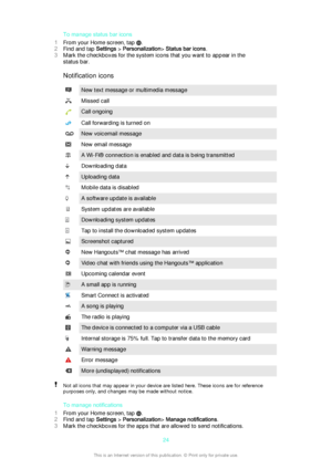 Page 24To manage status bar icons
1 From your Home screen, tap 
.
2 Find and tap  Settings > Personalization > Status bar icons .
3 Mark the checkboxes for the system icons that you want to appear in the
status bar.
Notification icons
New text message or multimedia messageMissed callCall ongoingCall forwarding is turned onNew voicemail messageNew email messageA Wi-Fi® connection is enabled and data is being transmittedDownloading dataUploading dataMobile data is disabledA software update is availableSystem...