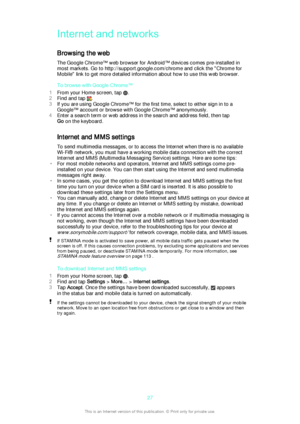 Page 27Internet and networks
Browsing the web The Google Chrome™ web browser for Android™ devices comes pre-installed in
most markets. Go to http://support.google.com/chrome and click the "Chrome for
Mobile" link to get more detailed information about how to use this web browser.
To browse with Google Chrome™
1 From your Home screen, tap 
.
2 Find and tap 
.
3 If you are using Google Chrome™ for the first time, select to either sign in to a
Google™ account or browse with Google Chrome™ anonymously.
4...