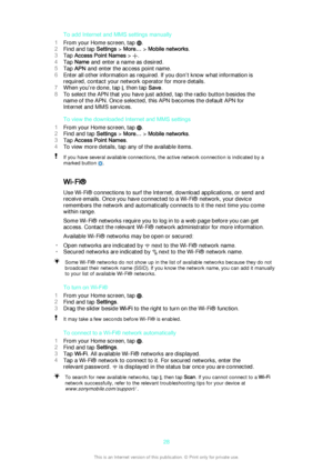 Page 28To add Internet and MMS settings manually
1 From your Home screen, tap 
.
2 Find and tap  Settings > More…  > Mobile networks .
3 Tap  Access Point Names  > 
.
4 Tap  Name  and enter a name as desired.
5 Tap  APN  and enter the access point name.
6 Enter all other information as required. If you don’t know what information is
required, contact your network operator for more details.
7 When you're done, tap 
, then tap  Save.
8 To select the APN that you have just added, tap the radio button besides...