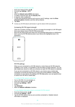 Page 29To add a Wi-Fi® network manually
1 From your Home screen, tap 
.
2 Find and tap  Settings > Wi-Fi .
3 Tap 
.
4 Enter the  Network name (SSID)  information.
5 To select a security type, tap the  Security field.
6 If required, enter a password.
7 To edit some advanced options such as proxy and IP settings, mark the  Show
advanced options  checkbox and then edit as desired.
8 Tap  Save .
Contact your Wi-Fi® network administrator to get the network SSID and password.
Increasing Wi-Fi® signal strength
There...