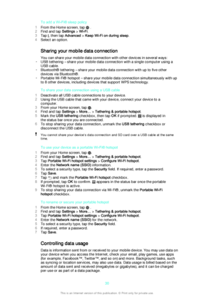 Page 30To add a Wi-Fi® sleep policy
1 From the Home screen, tap 
 .
2 Find and tap  Settings > Wi-Fi .
3 Tap 
, then tap  Advanced > Keep Wi-Fi on during sleep .
4 Select an option.
Sharing your mobile data connection You can share your mobile data connection with other devices in several ways:
• USB tethering – share your mobile data connection with a single computer using a
USB cable.
• Bluetooth® tethering – share your mobile data connection with up to five other
devices via Bluetooth®.
• Portable Wi-Fi®...