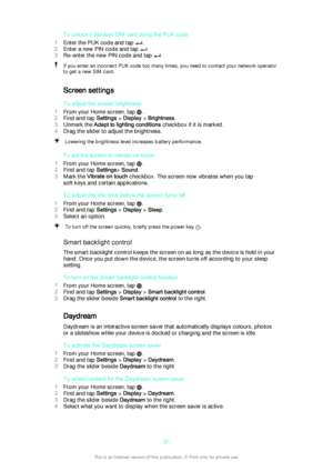 Page 37To unlock a blocked SIM card using the PUK code
1 Enter the PUK code and tap 
.
2 Enter a new PIN code and tap 
.
3 Re-enter the new PIN code and tap 
.
If you enter an incorrect PUK code too many times, you need to contact your network operator
to get a new SIM card.
Screen settings
To adjust the screen brightness
1 From your Home screen, tap 
 .
2 Find and tap  Settings > Display  > Brightness .
3 Unmark the  Adapt to lighting conditions  checkbox if it is marked.
4 Drag the slider to adjust the...