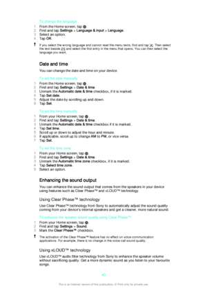 Page 40To change the language
1 From the Home screen, tap 
.
2 Find and tap  Settings > Language & input  > Language .
3 Select an option.
4 Tap  OK.
If you select the wrong language and cannot read the menu texts, find and tap . Then select
the text beside 
 and select the first entry in the menu that opens. You can then select the
language you want.
Date and time
You can change the date and time on your device.
To set the date manually
1 From the Home screen, tap 
 .
2 Find and tap  Settings > Date & time .
3...