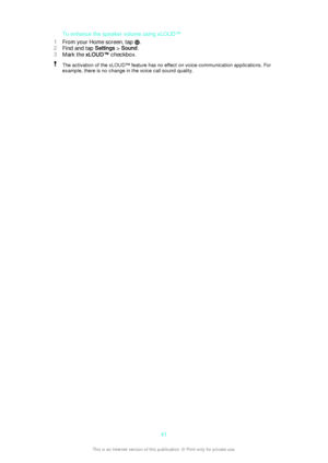 Page 41To enhance the speaker volume using xLOUD™
1 From your Home screen, tap 
.
2 Find and tap  Settings > Sound .
3 Mark the  xLOUD™  checkbox.
The activation of the xLOUD™ feature has no effect on voice communication applications. For
example, there is no change in the voice call sound quality.41This is an Internet version of this publication. © Print only for private use.  