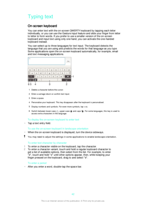 Page 42Typing text
On-screen keyboard
You can enter text with the on-screen QWERTY keyboard by tapping each letter
individually, or you can use the Gesture input feature and slide your finger from letter
to letter to form words. If you prefer to use a smaller version of the on-screen
keyboard and input text using only one hand, you can activate the one-handed
keyboard instead.
You can select up to three languages for text input. The keyboard detects the
language that you are using and predicts the words for...