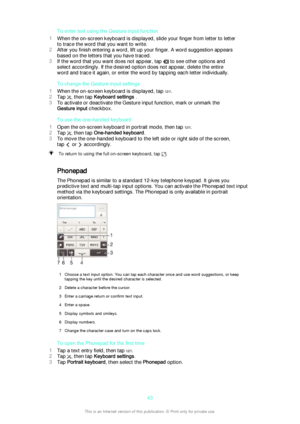 Page 43To enter text using the Gesture input function
1 When the on-screen keyboard is displayed, slide your finger from letter to letter
to trace the word that you want to write.
2 After you finish entering a word, lift up your finger. A word suggestion appears
based on the letters that you have traced.
3 If the word that you want does not appear, tap 
 to see other options and
select accordingly. If the desired option does not appear, delete the entire
word and trace it again, or enter the word by tapping...