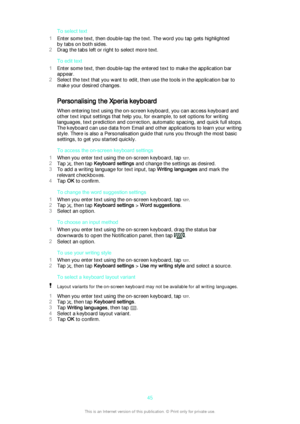 Page 45To select text
1 Enter some text, then double-tap the text. The word you tap gets highlighted
by tabs on both sides.
2 Drag the tabs left or right to select more text.
To edit text
1 Enter some text, then double-tap the entered text to make the application bar
appear.
2 Select the text that you want to edit, then use the tools in the application bar to
make your desired changes.
Personalising the Xperia keyboard
When entering text using the on-screen keyboard, you can access keyboard and
other text input...