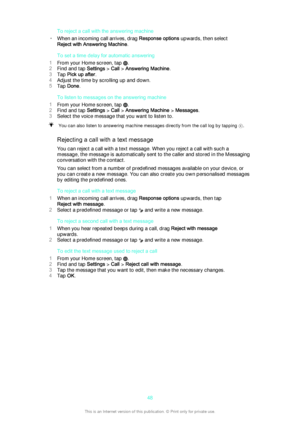 Page 48To reject a call with the answering machine
• When an incoming call arrives, drag  Response options upwards, then select
Reject with Answering Machine .
To set a time delay for automatic answering
1 From your Home screen, tap 
.
2 Find and tap  Settings > Call  > Answering Machine .
3 Tap  Pick up after .
4 Adjust the time by scrolling up and down.
5 Tap  Done .
To listen to messages on the answering machine
1 From your Home screen, tap 
.
2 Find and tap  Settings > Call  > Answering Machine  > Messages...