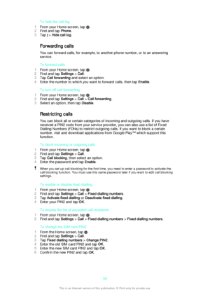 Page 50To hide the call log
1 From your Home screen, tap 
.
2 Find and tap  Phone.
3 Tap 
 > Hide call log .
Forwarding calls
You can forward calls, for example, to another phone number, or to an answering service.
To forward calls
1 From your Home screen, tap 
.
2 Find and tap  Settings > Call .
3 Tap  Call forwarding  and select an option.
4 Enter the number to which you want to forward calls, then tap  Enable.
To turn off call forwarding
1 From your Home screen, tap 
.
2 Find and tap  Settings > Call  > Call...