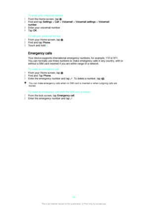 Page 52To enter your voicemail number
1 From the Home screen, tap 
.
2 Find and tap  Settings > Call  > Voicemail  > Voicemail settings  > Voicemail
number .
3 Enter your voicemail number.
4 Tap  OK.
To call your voicemail service
1 From your Home screen, tap 
.
2 Find and tap  Phone.
3 Touch and hold  1.
Emergency calls
Your device supports international emergency numbers, for example, 112 or 911.
You can normally use these numbers to make emergency calls in any country, with or
without a SIM card inserted if...