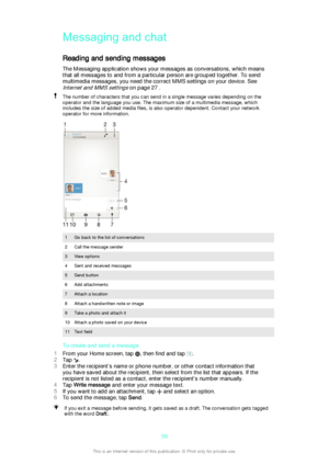 Page 59Messaging and chatReading and sending messages
The Messaging application shows your messages as conversations, which means
that all messages to and from a particular person are grouped together. To send
multimedia messages, you need the correct MMS settings on your device. See
Internet and MMS settings on page 27 .
The number of characters that you can send in a single message varies depending on the
operator and the language you use. The maximum size of a multimedia message, which
includes the size of...