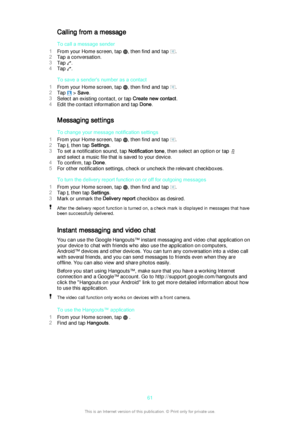 Page 61Calling from a message
To call a message sender
1 From your Home screen, tap 
, then find and tap .
2 Tap a conversation.
3 Tap 
.
4 Tap 
.
To save a sender's number as a contact
1 From your Home screen, tap 
, then find and tap .
2 Tap 
 > Save .
3 Select an existing contact, or tap  Create new contact.
4 Edit the contact information and tap  Done.
Messaging settings
To change your message notification settings
1 From your Home screen, tap 
, then find and tap .
2 Tap 
, then tap  Settings.
3 To set...