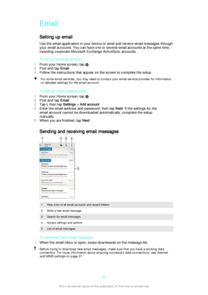 Page 62Email
Setting up email Use the email application in your device to send and receive email messages through
your email accounts. You can have one or several email accounts at the same time,
including corporate Microsoft Exchange ActiveSync accounts.
To set up an email account
1 From your Home screen, tap 
.
2 Find and tap  Email.
3 Follow the instructions that appear on the screen to complete the setup.
For some email services, you may need to contact your email service provider for information
on...