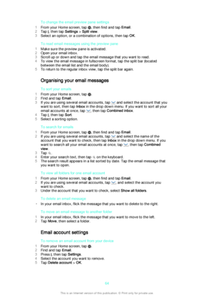 Page 64To change the email preview pane settings
1 From your Home screen, tap 
, then find and tap  Email.
2 Tap 
, then tap  Settings > Split view .
3 Select an option, or a combination of options, then tap  OK.
To read email messages using the preview pane
1 Make sure the preview pane is activated.
2 Open your email inbox.
3 Scroll up or down and tap the email message that you want to read.
4 To view the email message in fullscreen format, tap the split bar (located
between the email list and the email...