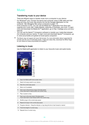 Page 66Music
Transferring music to your device
There are different ways to transfer music from a computer to your device:
• For Windows ®
 only: Connect the device and computer using a USB cable and then
drag and drop the music files directly into the file manager application on the
computer. See 
Managing files using a computer on page 115 .
• If the computer is a PC, you can use the Media Go™ application from Sony and
organise your music files, create playlists, subscribe to podcasts, and more. To learn
more...