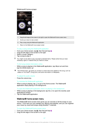 Page 67Walkman® home screen1Drag the left edge of the screen to the right to open the Walkman® home screen menu2Scroll up or down to view content3Play a song using the Walkman® application4Return to the Walkman® music player screen
To play a song using the Walkman® application
1 From your Home screen, tap 
, then find and tap .
2 Drag the left edge of the screen to the right.
3 Select a music category.
4 Tap a song to play it.
You might not be able to play copyright-protected items. Please verify that you have...
