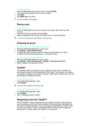 Page 69To delete a playlist
1 Open the Walkman® home screen menu, then tap  Playlists.
2 Touch and hold the playlist that you want to delete.
3 Tap  Delete .
4 Tap  Delete  again to confirm.You cannot delete smart playlists.
Sharing music
To share a song
1 From the Walkman® home screen, browse to the song or album that you want
to share.
2 Touch and hold the song title, then tap  Share.
3 Select an application from the list, then follow the on-screen instructions.
You can also share albums and playlists in the...