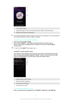 Page 701View TrackID™ options2Drag the left edge of the screen to the right to open the TrackID™ home screen menu3Identify the music that you are listening toThe TrackID™ application and the TrackID™ service are not supported in all countries/regions
or by all networks and/or service providers in all areas.
To identify music using TrackID™ technology
1 From your Home screen, tap 
.
2 Find and tap  TrackID™, then hold your device close to the music source.
3 Tap 
. If the song is recognised by the TrackID™...