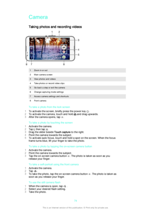 Page 74CameraTaking photos and recording videos
1Zoom in or out2Main camera screen3View photos and videos4Take photos or record video clips5Go back a step or exit the camera6Change capturing mode settings7Access camera settings and shortcuts8Front camera
To take a photo from the lock screen
1 To activate the screen, briefly press the power key 
.
2 To activate the camera, touch and hold 
 and drag upwards.
3 After the camera opens, tap 
.
To take a photo by touching the screen
1 Activate the camera.
2 Tap 
,...