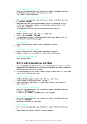 Page 87To watch a slideshow of your photos
1 When you are viewing a photo, tap the screen to display the toolbars, then tap
 > Slideshow  to start playing all the photos in an album.
2 Tap a photo to end the slideshow.
To watch a slideshow of your photos with music
1 When you are viewing a photo, tap the screen to display the toolbars, then tap
 > SensMe™ slideshow .
2 Select the music and theme that you want to use for the slideshow, then tap
. The Album application analyses your photos and uses SensMe™ music...