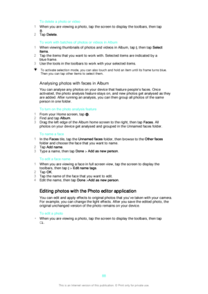 Page 88To delete a photo or video
1 When you are viewing a photo, tap the screen to display the toolbars, then tap
.
2 Tap  Delete .
To work with batches of photos or videos in Album
1 When viewing thumbnails of photos and videos in Album, tap 
, then tap  Select
items .
2 Tap the items that you want to work with. Selected items are indicated by a
blue frame.
3 Use the tools in the toolbars to work with your selected items.
To activate selection mode, you can also touch and hold an item until its frame turns...