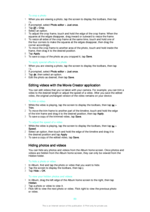 Page 89To crop a photo
1 When you are viewing a photo, tap the screen to display the toolbars, then tap
.
2 If prompted, select  Photo editor > Just once .
3 Tap 
 > Crop .
4 Select an option.
5 To adjust the crop frame, touch and hold the edge of the crop frame. When the
squares at the edges disappear, drag inward or outward to resize the frame.
6 To resize all sides of the crop frame at the same time, touch and hold one of
the four corners to make the squares at the edges disappear, then drag the
corner...