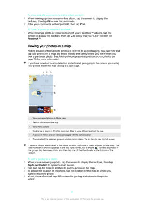 Page 91To view and add comments to online album content
1 When viewing a photo from an online album, tap the screen to display the
toolbars, then tap 
 to view the comments.
2 Enter your comments in the input field, then tap  Post.
To "Like" a photo or video on Facebook™
• While viewing a photo or video from one of your Facebook™ albums, tap the
screen to display the toolbars, then tap 
 to show that you "Like" the item on
Facebook™ .
Viewing your photos on a map
Adding location information to...