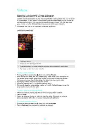 Page 93VideosWatching videos in the Movies application
Use the Movies application to play movies and other video content that you’ve saved
or downloaded to your device. The Movies application also helps you get poster art,
plot summaries, genre info and director details for each movie. You can also play
your movies on other devices that are connected to the same network.Some video files may not be playable in the Movies application.
Overview of Movies
1View menu options2Display the most recently played...