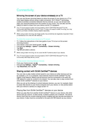 Page 95Connectivity
Mirroring the screen of your device wirelessly on a TV You can use Screen mirroring feature to show the screen of your device on a TV or
other large display without using a cable connection. Wi-Fi Direct™ technology
creates a wireless connection between the two devices, so you can sit back and
enjoy your favourite photos from the comfort of your couch. You can also use this
feature to listen to music from your device via the TV's speakers.Your TV must support screen mirroring based on...