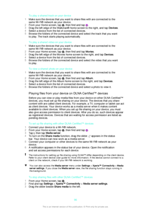 Page 96To play a shared track on your device
1 Make sure the devices that you want to share files with are connected to the
same Wi-Fi® network as your device.
2 From your Home screen, tap 
, then find and tap .
3 Drag the left edge of the Walkman® home screen to the right, and tap  Devices.
4 Select a device from the list of connected devices.
5 Browse the folders of the connected device and select the track that you want
to play. The track starts playing automatically.
To play a shared video on your device
1...