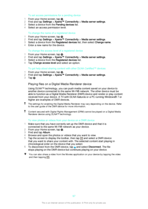 Page 97To set access permissions for a pending device
1 From your Home screen, tap 
.
2 Find and tap  Settings > Xperia™ Connectivity  > Media server settings .
3 Select a device from the  Pending devices list.
4 Select an access permission level.
To change the name of a registered device
1 From your Home screen, tap 
.
2 Find and tap  Settings > Xperia™ Connectivity  > Media server settings .
3 Select a device from the  Registered devices list, then select Change name.
4 Enter a new name for the device.
To...