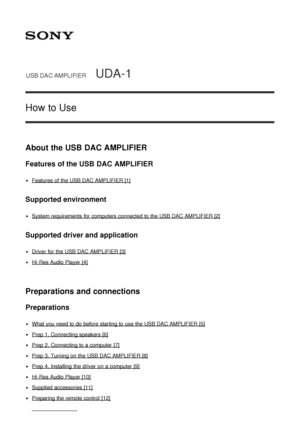 Page 1USB DAC AMPLIFIERUDA-1
How to Use
About the USB DAC AMPLIFIER
Features of the USB DAC AMPLIFIER
Features  of the USB DAC AMPLIFIER [1]
Supported environment
System requirements for computers connected to the USB DAC AMPLIFIER [2]
Supported driver and application
Driver for the USB DAC AMPLIFIER [3]
Hi -Res Audio Player [4]
Preparations and connections
Preparations
What you need  to do before starting to use the USB DAC AMPLIFIER [5]
Prep 1. Connecting speakers [6]
Prep 2. Connecting to a computer [7]...