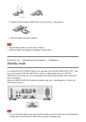 Page 112.  Replace the lithium battery CR2025 with a new one,  with the +  side facing up.
3.  Place  the battery case back in position.
Note
Keep the lithium battery out of the reach  of children.
Should the battery be swallowed, immediately consult a doctor.
[13] How  to UsePreparations and connectionsPreparations
Standby mode
If you switch the AUTO STANDBY  switch on the rear panel  of the USB DAC AMPLIFIER to “ ON, ” when
you are  not using the USB DAC AMPLIFIER or there is  no digital signal input to the...