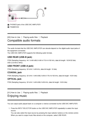 Page 17: PHONES  jack of the USB DAC AMPLIFIER
: Headphones
[20] How  to UsePlaying audio  filesPlayback
Compatible audio formats
The  audio  formats that the USB DAC AMPLIFIER can decode depend on the digital audio  input jacks of
the equipment connected.
The  USB DAC AMPLIFIER supports the following audio  formats.
USB REAR (USB-B jack)
PCM  (Sampling  frequency: 44.1  k/48 k/88.2  k/96 k/176.4 k/192  kHz, data  bit length:  16/24/32 bits)
DSD (2.8  M/5.6  MHz)
USB FRONT (USB-A jack)
PCM  (Sampling...