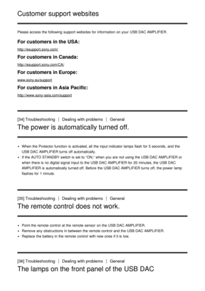 Page 27Customer support websites
Please access the following support websites for information  on your  USB DAC AMPLIFIER.
For customers in the USA:
http://esupport.sony.com/
For customers in Canada:
http://esupport.sony.com/CA/
For customers in Europe:
www.sony.eu/support
For customers in Asia Pacific:
http://www.sony-asia.com/support
[34] TroubleshootingDealing with problemsGeneral
The power is automatically turned off.
When the Protector function  is  activated, all  the input indicator lamps flash for 5...