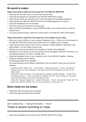 Page 29No sound is output.
Please check below to  determine if the cause lies in the USB DAC AMPLIFIER.
Check that the VOLUME  control  is  not set at the minimum level.
Check that the speakers are  connected to the USB DAC AMPLIFIER correctly.
Check that the cord(s) are  connected to the correct input jack(s)  on the selected  equipment.
Check that both  the USB DAC AMPLIFIER and the connected equipment are  turned on.
Check that headphones  are  not connected.
Check that the correct input jack(s)  are  being...