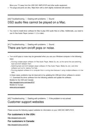 Page 30Move  your  TV away from the USB DAC AMPLIFIER and other audio  equipment.
The  plugs and ports  are  dirty. Wipe them  with a cloth slightly moistened with alcohol.
[40] TroubleshootingDealing with problemsSound
DSD audio files cannot be played on a Mac.
You need  to install driver  software for Mac to play DSD audio  files on a Mac. Additionally, you need  to
use Hi -Res Audio Player (version 1.1.0  or later).
[41] TroubleshootingDealing with problemsSound
There are turn on/off pops or noise.
Turn...