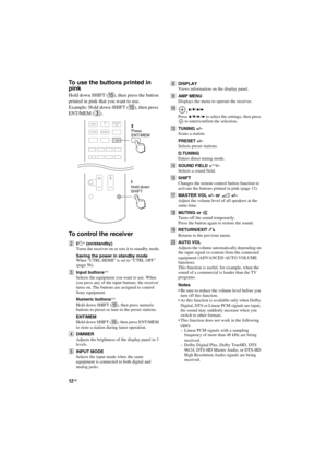 Page 1212GB
D:\NORMS JOB\SONY HA\SO120020\STR-DH520_PMRF 02\4263361112_GB\GB03DES_STR-
DH520-U2.fmmasterpage: Left
STR-DH520
4-263-361-11(2)
To use the buttons printed in 
pink
Hold down SHIFT (O), then press the button 
printed in pink that you want to use.
Example: Hold down SHIFT (O), then press 
ENT/MEM (C).
To control the receiver
B?/1* (on/standby)
Turns the receiver on or sets it to standby mode.
Saving the power in standby modeWhen “CTRL.HDMI” is set to “CTRL OFF” 
(page 56).
CInput buttons**
Selects...