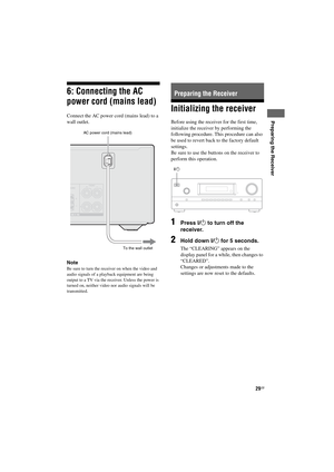 Page 2929GB
D:\NORMS JOB\SONY HA\SO120020\STR-DH520_PMRF 
02\4263361112_GB\GB04CON_STR-DH520-U2.fmmasterpage: Right
STR-DH520
4-263-361-11(2)
 
Preparing the Receiver
6: Connecting the AC 
power cord (mains lead)
Connect the AC power cord (mains lead) to a 
wall outlet.
Note
Be sure to turn the receiver on when the video and 
audio signals of a playback equipment are being 
output to a TV via the receiver. Unless the power is 
turned on, neither video nor audio signals will be 
transmitted.
Initializing the...