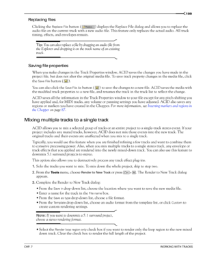 Page 111CHP. 7WORKING WITH TRACKS
109
Replacing files
Clicking the Replace File button ( ) displays the Replace File dialog and allows you to replace the 
audio file on the current track with a new audio file. This feature only replaces the actual audio. All track 
timing, effects, and envelopes remain.
Tip: You can also replace a file by dragging an audio file from 
the Explorer and dropping it on the track name of an existing 
track.
Saving file properties
When you make changes in the Track Properties window,...