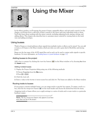 Page 1138
CHP. 8USING THE MIXER
CHAPTER111
Using the Mixer
In the Mixer window, you’ll manage the project’s busses, assignable effects, and soft synth controls. In this 
chapter, you’ll learn how to add each of these controls to the mixer and route individual tracks to them. 
Yo u’ll also learn about working with the mixer controls, including adjusting levels, muting, soloing, and 
adding effects. This chapter also describes how to automate mixer controls by viewing them in the track 
view and adding envelopes....