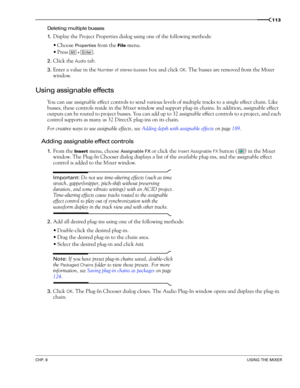 Page 115CHP. 8USING THE MIXER
113
Deleting multiple busses
1.
Display the Project Properties dialog using one of the following methods:
Choose 
Properties from the File menu.
Press .
2.Click the Audio tab.
3.Enter a value in the Number of stereo busses box and click OK. The busses are removed from the Mixer 
window. 
Using assignable effects
You can use assignable effect controls to send various levels of multiple tracks to a single effect chain. Like 
busses, these controls reside in the Mixer window and...