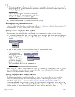 Page 116114
USING THE MIXERCHP. 8
4.Click a specific plug-in and adjust the effect’s parameters manually, or choose one of the presets from the 
Preset drop-down list. For more information about effect parameters, click the Plug-In Help button ( ) in 
the Audio Plug-In window.
Tip: You can save an effect’s parameters as a preset to be 
used in other projects. To save a preset, enter a name in the 
Preset box and click the Save Preset button ( ).
5.Click the Close button ( ) to close the Audio Plug-In window....