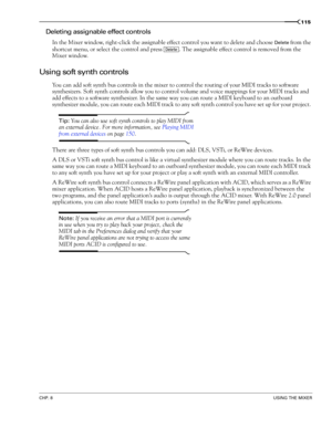 Page 117CHP. 8USING THE MIXER
115
Deleting assignable effect controls
In the Mixer window, right-click the assignable effect control you want to delete and choose Delete from the 
shortcut menu, or select the control and press  . The assignable effect control is removed from the 
Mixer window.
Using soft synth controls
You can add soft synth bus controls in the mixer to control the routing of your MIDI tracks to software 
synthesizers. Soft synth controls allow you to control volume and voice mappings for your...