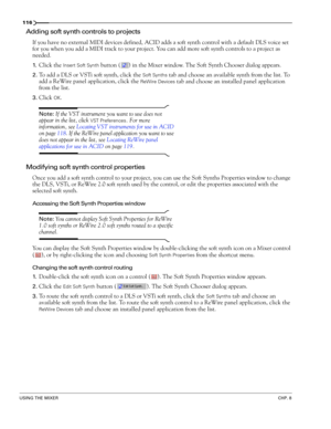 Page 118116
USING THE MIXERCHP. 8
Adding soft synth controls to projects
If you have no external MIDI devices defined, ACID adds a soft synth control with a default DLS voice set 
for you when you add a MIDI track to your project. You can add more soft synth controls to a project as 
needed. 
1.Click the Insert Soft Synth button ( ) in the Mixer window. The Soft Synth Chooser dialog appears.
2.To add a DLS or VSTi soft synth, click the Soft Synths tab and choose an available synth from the list. To 
add a ReWire...
