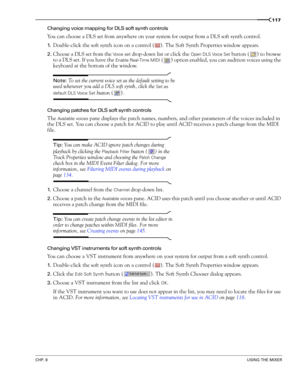 Page 119CHP. 8USING THE MIXER
117
Changing voice mapping for DLS soft synth controls
You can choose a DLS set from anywhere on your system for output from a DLS soft synth control. 
1.Double-click the soft synth icon on a control ( ). The Soft Synth Properties window appears. 
2.Choose a DLS set from the Vo i c e  s e t drop-down list or click the Open DLS Voice Set button ( ) to browse 
to a DLS set. If you have the 
Enable Real-Time MIDI ( ) option enabled, you can audition voices using the 
keyboard at the...