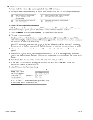 Page 120118
USING THE MIXERCHP. 8
4.Select the Enable button ( ) to enable playback of the VST instrument.
5.Modify the VST instrument settings as needed using the buttons in the Soft Synth Properties window:
Locating VST instruments for use in ACID
ACID designates a folder where you can store VST instrument files. However, if you have VST instrument 
files elsewhere on your system, you can direct ACID to look for files in alternate locations.
1.From the Options menu, choose Preferences. The Preferences dialog...