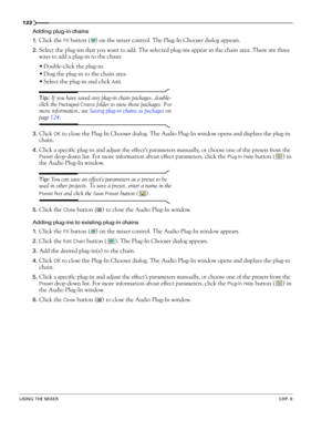 Page 124122
USING THE MIXERCHP. 8
Adding plug-in chains
1.
Click the FX button ( ) on the mixer control. The Plug-In Chooser dialog appears.
2.Select the plug-ins that you want to add. The selected plug-ins appear in the chain area. There are three 
ways to add a plug-in to the chain:
Double-click the plug-in.
Drag the plug-in to the chain area.
Select the plug-in and click 
Add.
Tip: If you have saved any plug-in chain packages, double-
click the 
Packaged Chains folder to view those packages. For 
more...